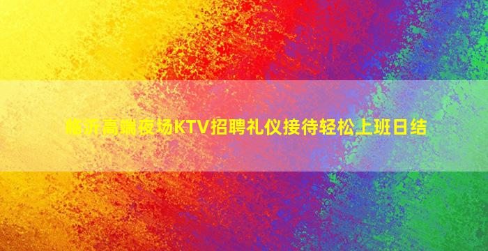 临沂高端夜场KTV招聘礼仪接待轻松上班日结